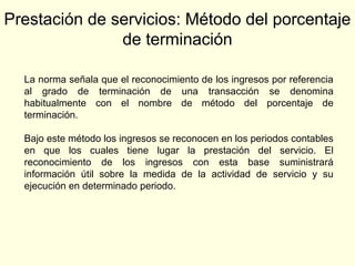 Prestación de servicios: Método del porcentaje
de terminación
La norma señala que el reconocimiento de los ingresos por referencia
al grado de terminación de una transacción se denomina
habitualmente con el nombre de método del porcentaje de
terminación.
Bajo este método los ingresos se reconocen en los periodos contables
en que los cuales tiene lugar la prestación del servicio. El
reconocimiento de los ingresos con esta base suministrará
información útil sobre la medida de la actividad de servicio y su
ejecución en determinado periodo.
 