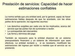 Prestación de servicios: Capacidad de hacer
estimaciones confiables
La norma señala que una entidad será, por lo general, capaz de hacer
estimaciones fiables después de que ha acordado, con las otras
partes de la operación, los siguientes asuntos:
• Los derechos exigibles por cada uno de los implicados, acerca del
servicio que las partes han de suministrar o recibir.
• La contrapartida del intercambio
• Las forma y términos del pago
También es necesario para la entidad disponer de un sistema
presupuestario financiero y un sistema de información que sean
efectivos. La entidad revisará y, si es necesario, modificará las
estimaciones del ingreso por recibir a medida que el servicio se va
prestando.
 