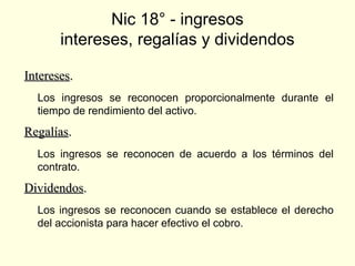 Nic 18° - ingresos
intereses, regalías y dividendos
InteresesIntereses..
Los ingresos se reconocen proporcionalmente durante el
tiempo de rendimiento del activo.
RegalíasRegalías..
Los ingresos se reconocen de acuerdo a los términos del
contrato.
DividendosDividendos..
Los ingresos se reconocen cuando se establece el derecho
del accionista para hacer efectivo el cobro.
 