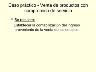  Se requiere:
Establecer la contabilización del ingreso
proveniente de la venta de los equipos.
Caso práctico - Venta de productos con
compromiso de servicio
 