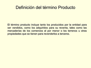 Definición del término Producto
El término producto incluye tanto los producidos por la entidad paraEl término producto incluye tanto los producidos por la entidad para
ser vendidos, como los adquiridos para su reventa, tales como lasser vendidos, como los adquiridos para su reventa, tales como las
mercaderías de los comercios al por menor o los terrenos u otrasmercaderías de los comercios al por menor o los terrenos u otras
propiedades que se tienen para revenderlos a terceros.propiedades que se tienen para revenderlos a terceros.
 