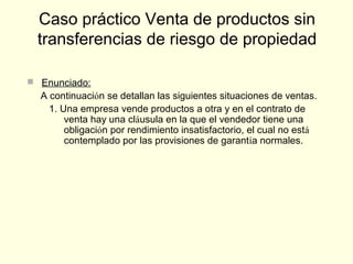  Enunciado:
A continuación se detallan las siguientes situaciones de ventas.
1. Una empresa vende productos a otra y en el contrato de
venta hay una cláusula en la que el vendedor tiene una
obligación por rendimiento insatisfactorio, el cual no está
contemplado por las provisiones de garantía normales.
Caso práctico Venta de productos sin
transferencias de riesgo de propiedad
 
