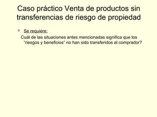  Se requiere:
Cuál de las situaciones antes mencionadas significa que los
“riesgos y beneficios” no han sido transferidos al comprador?
Caso práctico Venta de productos sin
transferencias de riesgo de propiedad
 