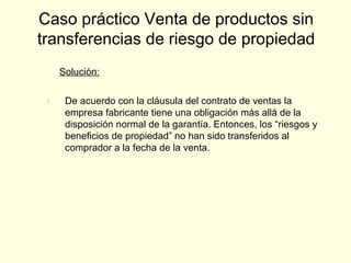 Solución:
1. De acuerdo con la cláusula del contrato de ventas la
empresa fabricante tiene una obligación más allá de la
disposición normal de la garantía. Entonces, los “riesgos y
beneficios de propiedad” no han sido transferidos al
comprador a la fecha de la venta.
Caso práctico Venta de productos sin
transferencias de riesgo de propiedad
 