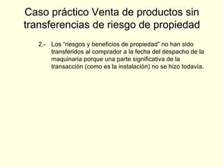 2.- Los “riesgos y beneficios de propiedad” no han sido
transferidos al comprador a la fecha del despacho de la
maquinaria porque una parte significativa de la
transacción (como es la instalación) no se hizo todavía.
Caso práctico Venta de productos sin
transferencias de riesgo de propiedad
 