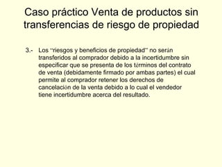 3.- Los “riesgos y beneficios de propiedad” no serán
transferidos al comprador debido a la incertidumbre sin
especificar que se presenta de los términos del contrato
de venta (debidamente firmado por ambas partes) el cual
permite al comprador retener los derechos de
cancelación de la venta debido a lo cual el vendedor
tiene incertidumbre acerca del resultado.
Caso práctico Venta de productos sin
transferencias de riesgo de propiedad
 