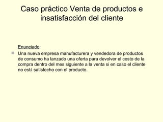 Enunciado:
 Una nueva empresa manufacturera y vendedora de productos
de consumo ha lanzado una oferta para devolver el costo de la
compra dentro del mes siguiente a la venta si en caso el cliente
no está satisfecho con el producto.
Caso práctico Venta de productos e
insatisfacción del cliente
 