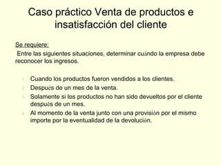 Se requiere:
Entre las siguientes situaciones, determinar cuándo la empresa debe
reconocer los ingresos.
1. Cuando los productos fueron vendidos a los clientes.
2. Después de un mes de la venta.
3. Solamente si los productos no han sido devueltos por el cliente
después de un mes.
4. Al momento de la venta junto con una provisión por el mismo
importe por la eventualidad de la devolución.
Caso práctico Venta de productos e
insatisfacción del cliente
 