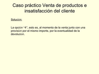 Solución:
La opción “4”, esto es, al momento de la venta junto con una
provisión por el mismo importe, por la eventualidad de la
devolución.
Caso práctico Venta de productos e
insatisfacción del cliente
 