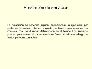 Prestación de servicios
La prestación de servicios implica, normalmente, la ejecución, porLa prestación de servicios implica, normalmente, la ejecución, por
parte de la entidad, de un conjunto de tareas acordadas en unparte de la entidad, de un conjunto de tareas acordadas en un
contrato, con una duración determinada en el tiempo. Los servicioscontrato, con una duración determinada en el tiempo. Los servicios
pueden préstarse en el transcurso de un único periodo o a lo largo depueden préstarse en el transcurso de un único periodo o a lo largo de
varios periodos contables.varios periodos contables.
 