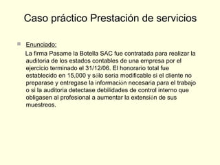  Enunciado:
La firma Pasame la Botella SAC fue contratada para realizar la
auditoria de los estados contables de una empresa por el
ejercicio terminado el 31/12/06. El honorario total fue
establecido en 15,000 y sólo sería modificable si el cliente no
preparase y entregase la información necesaria para el trabajo
o si la auditoria detectase debilidades de control interno que
obligasen al profesional a aumentar la extensión de sus
muestreos.
Caso práctico Prestación de servicios
 