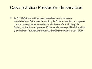  Al 31/12/06, se estima que probablemente terminen
empleándose 50 horas de socio y 240 de un auditor, sin que el
mayor costo pueda trasladarse al cliente. Cuando llegó la
fecha, se habían empleado 10 horas de socio y 120 del auditor
y se habían facturado y cobrado 9,000 (seis cuotas de 1,500).
Caso práctico Prestación de servicios
 