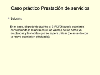  Solución:
En el caso, el grado de avance al 31/12/06 puede estimarse
considerando la relación entre los valores de las horas ya
empleadas y las totales que se espera utilizar (de acuerdo con
la nueva estimación efectuada):
Caso práctico Prestación de servicios
 