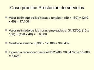  Valor estimado de las horas a emplear: (50 x 150) + (240
x 40) = 17,100
 Valor estimado de las horas empleadas al 31/12/06: (10 x
150) + (120 x 40) = 6,300
 Grado de avance: 6,300 / 17,100 = 36.84%
 Ingreso a reconocer hasta el 31/12/06: 36.84 % de 15,000
= 5,526
Caso práctico Prestación de servicios
 