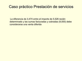 La diferencia de 3,474 entre el importe de 5,526 recién
determinado y las sumas facturadas y cobradas (9,000) debe
considerarse una venta diferida
Caso práctico Prestación de servicios
 