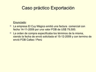 Enunciado:
 La empresa El Cuy Mágico emitió una factura comercial con
fecha 14-11-2009 por una valor FOB de US$ 79,500.
 La orden de compra especificaba los términos de la misma,
siendo la fecha de envió solicitada el 15-12-2009 y con termino de
envió FOB Callao / Perú
Caso práctico Exportación
 