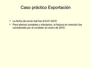  La fecha de envió real fue el 6-01-2010
 Para efectos contables y tributarios, la factura en mención fue
considerada por el contador en enero de 2010.
Caso práctico Exportación
 