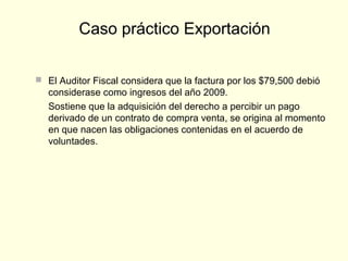  El Auditor Fiscal considera que la factura por los $79,500 debió
considerase como ingresos del año 2009.
Sostiene que la adquisición del derecho a percibir un pago
derivado de un contrato de compra venta, se origina al momento
en que nacen las obligaciones contenidas en el acuerdo de
voluntades.
Caso práctico Exportación
 