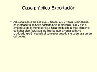  Adicionalmente precisa que el hecho que la venta internacional
de mercadería se haya pactado bajo la cláusula FOB y que el
embarque de la mercadería se haya producido al mes siguiente
de haber sido facturada, no implica que la venta se haya
producido recién cuando el vendedor puso la mercadería a bordo
del buque.
Caso práctico Exportación
 