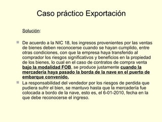 Solución:
 De acuerdo a la NIC 18, los ingresos provenientes por las ventas
de bienes deben reconocerse cuando se hayan cumplido, entre
otras condiciones, con que la empresa haya transferido al
comprador los riesgos significativos y beneficios en la propiedad
de los bienes, lo cual en el caso de contratos de compra venta
bajo la modalidad FOB, se produce justamente cuando la
mercadería haya pasado la borda de la nave en el puerto de
embarque convenido.
 La responsabilidad del vendedor por los riesgos de perdida que
pudiera sufrir el bien, se mantuvo hasta que la mercadería fue
colocada a bordo de la nave, esto es, el 6-01-2010, fecha en la
que debe reconocerse el ingreso.
Caso práctico Exportación
 