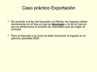  De acuerdo a la ley del Impuesto a la Renta, los ingresos deben
reconocerse en el mes en que se devengan y no en el mes en
que se perfecciona el acuerdo de voluntades que da origen al
contrato.
 Para el impuesto a la renta se debe reconocer el ingreso en el
ejercicio gravable 2008.
Caso práctico Exportación
 