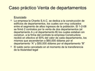 Enunciado
 La empresa la Charito S.A.C. se dedica a la construcción de
edificios de departamentos, los cuales son muy cotizados
entre el segmento de altos ingresos de la población. El 1-2-08
se firmó 2 contratos por la venta de dos departamentos (el
departamento A y el departamento B) los cuales estaban sin
construir, a la firma del contrato la empresa Constructora
recibió en efectivo el 50% del valor de cada departamento, los
mismos que ascenderían a $60,000 dólares por el
departamento “A” y $50,000 dólares por el departamento “B”
 El saldo seria cancelado en el momento de la transferencia
de la titularidad legal
Caso práctico Venta de departamentos
 