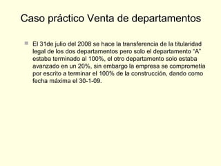  El 31de julio del 2008 se hace la transferencia de la titularidad
legal de los dos departamentos pero solo el departamento “A”
estaba terminado al 100%, el otro departamento solo estaba
avanzado en un 20%, sin embargo la empresa se comprometía
por escrito a terminar el 100% de la construcción, dando como
fecha máxima el 30-1-09.
Caso práctico Venta de departamentos
 