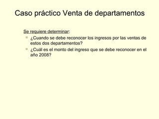 Se requiere determinar:
 ¿Cuando se debe reconocer los ingresos por las ventas de
estos dos departamentos?
 ¿Cuál es el monto del ingreso que se debe reconocer en el
año 2008?
Caso práctico Venta de departamentos
 
