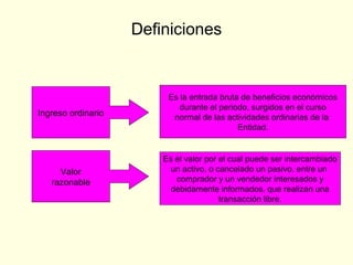 Definiciones
Ingreso ordinario
Valor
razonable
Es la entrada bruta de beneficios económicos
durante el periodo, surgidos en el curso
normal de las actividades ordinarias de la
Entidad.
Es el valor por el cual puede ser intercambiado
un activo, o cancelado un pasivo, entre un
comprador y un vendedor interesados y
debidamente informados, que realizan una
transacción libre.
 