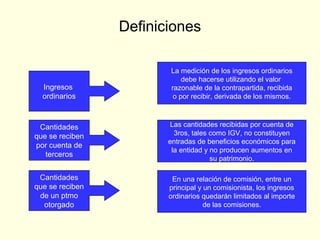 Definiciones
Ingresos
ordinarios
La medición de los ingresos ordinarios
debe hacerse utilizando el valor
razonable de la contrapartida, recibida
o por recibir, derivada de los mismos.
Cantidades
que se reciben
por cuenta de
terceros
Las cantidades recibidas por cuenta de
3ros, tales como IGV, no constituyen
entradas de beneficios económicos para
la entidad y no producen aumentos en
su patrimonio.
Cantidades
que se reciben
de un ptmo
otorgado
En una relación de comisión, entre un
principal y un comisionista, los ingresos
ordinarios quedarán limitados al importe
de las comisiones.
 
