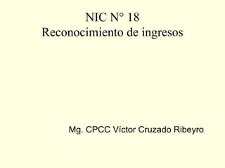 NIC N° 18
Reconocimiento de ingresos
Mg. CPCC Víctor Cruzado Ribeyro
 