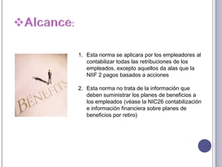 1. Esta norma se aplicara por los empleadores al
contabilizar todas las retribuciones de los
empleados, excepto aquellos da alas que la
NIIF 2 pagos basados a acciones
2. Esta norma no trata de la información que
deben suministrar los planes de beneficios a
los empleados (véase la NIC26 contabilización
e información financiera sobre planes de
beneficios por retiro)
 