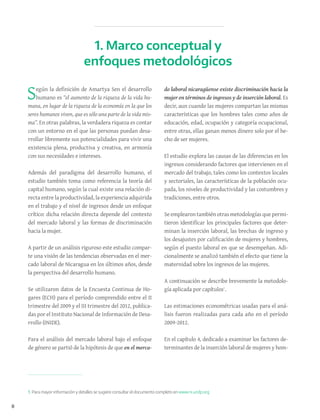 8
Según la definición de Amartya Sen el desarrollo
humano es “el aumento de la riqueza de la vida hu-
mana, en lugar de la riqueza de la economía en la que los
seres humanos viven, que es sólo una parte de la vida mis-
ma”. En otras palabras, la verdadera riqueza es contar
con un entorno en el que las personas puedan desa-
rrollar libremente sus potencialidades para vivir una
existencia plena, productiva y creativa, en armonía
con sus necesidades e intereses.
Además del paradigma del desarrollo humano, el
estudio también toma como referencia la teoría del
capital humano, según la cual existe una relación di-
recta entre la productividad, la experiencia adquirida
en el trabajo y el nivel de ingresos desde un enfoque
crítico: dicha relación directa depende del contexto
del mercado laboral y las formas de discriminación
hacia la mujer.
A partir de un análisis riguroso este estudio compar-
te una visión de las tendencias observadas en el mer-
cado laboral de Nicaragua en los últimos años, desde
la perspectiva del desarrollo humano.
Se utilizaron datos de la Encuesta Continua de Ho-
gares (ECH) para el período comprendido entre el II
trimestre del 2009 y el III trimestre del 2012, publica-
das por el Instituto Nacional de Información de Desa-
rrollo (INIDE).
Para el análisis del mercado laboral bajo el enfoque
de género se partió de la hipótesis de que en el merca-
do laboral nicaragüense existe discriminación hacia la
mujer en términos de ingresos y de inserción laboral. Es
decir, aun cuando las mujeres compartan las mismas
características que los hombres tales como años de
educación, edad, ocupación y categoría ocupacional,
entre otras, ellas ganan menos dinero solo por el he-
cho de ser mujeres.
El estudio explora las causas de las diferencias en los
ingresos considerando factores que intervienen en el
mercado del trabajo, tales como los contextos locales
y sectoriales, las características de la población ocu-
pada, los niveles de productividad y las costumbres y
tradiciones, entre otros.
Se emplearon también otras metodologías que permi-
tieron identificar los principales factores que deter-
minan la inserción laboral, las brechas de ingreso y
los desajustes por calificación de mujeres y hombres,
según el puesto laboral en que se desempeñan. Adi-
cionalmente se analizó también el efecto que tiene la
maternidad sobre los ingresos de las mujeres.
A continuación se describe brevemente la metodolo-
gía aplicada por capítulos1
.
Las estimaciones econométricas usadas para el aná-
lisis fueron realizadas para cada año en el período
2009-2012.
En el capítulo 4, dedicado a examinar los factores de-
terminantes de la inserción laboral de mujeres y hom-
1. Marco conceptual y
enfoques metodológicos
1. Para mayor información y detalles se sugiere consultar el documento completo en www.ni.undp.org
 
