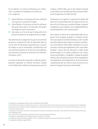 10
En el capítulo 6 se analiza el desajuste por califica-
ción5
. La población trabajadora se clasifica en
tres categorías:
1.	 Sobrecalificada, si la persona está muy calificada
con respecto a su puesto de trabajo.
2.	 Subcalificada, si la persona no tiene la suficiente
educación para ejercer las funciones del puesto
de trabajo en el que se encuentra.
3.	 Adecuada, en el caso de que la educación de la
persona coincida con las exigencias de su trabajo.
Para determinar la categoría en la que se encuentra la
persona se comparan los años de educación efectiva
con los años de educación requeridos para el puesto
de trabajo en que se desempeña, considerando solo
a las personas mayores de 25 años por los problemas
que enfrentan los jóvenes al insertarse a la vida labo-
ral (Espino, 2011)6
.
Los años de educación requerida se obtienen princi-
palmente siguiendo un método normativo, basado
en la Clasificación Uniforme de Ocupaciones para Ni-
caragua, CUONIC-2005, que el país adoptó tomando
como referencia la Clasificación Internacional Unifor-
me de Ocupaciones de 1988, CIUO-88.
Finalmente, en el capítulo 7 se presenta el análisis del
efecto de la maternidad sobre los ingresos de las mu-
jeres de 18 a 50 años que son jefas de hogar o esposas/
compañeras y que trabajan como empleadas/obreras,
jornaleras/peones o por cuenta propia7,8
.
Para estimar el efecto de la maternidad sobre los in-
gresos de las mujeres ocupadas9
se analizan los fac-
tores que explican la brecha familiar, es decir la dife-
rencia de ingresos entre mujeres sin hijos y con hijos10
.
Las características observables utilizadas en las esti-
maciones se basan principalmente en las causas iden-
tificadas11
: menos años de educación y edad, menor
productividad en el trabajo, preferencia por ocupa-
ciones más flexibles y “amigables” en lugar de mejores
salarios, discriminación por parte de los empleadores,
incumplimiento de la legislación en el sector formal y
compensación por los costos en que incurren las em-
presas al otorgar licencias por maternidad.
5. Utilizando la metodología de Kiker, Santos y Mendes de Oliveira (1997).
6. Por falta de información, normalmente se toma en cuenta solo la educación formal de las personas, lo cual presenta serias debilidades
porque las personas también poseen habilidades que aprenden fuera de los centros educativos. No obstante, este enfoque es útil como
una primera aproximación.
7. La literatura inicial sobre este tema se concibió bajo el nombre de “penalización salarial por maternidad” (Hill, 1979; Korenman y Neumark,
1992; Waldfogel, 1997).
8. En esta sección se utilizan datos agrupados de la ECH de todo el período de estudio.
9. Se siguió un procedimiento como el propuesto porAnderson et al. (2003).
10. Utilizando el método de Oaxaca-Blinder , 1973, y el método de regresión Recentered Influence Function (RIF).
11. Sugeridas por Budig y England (2001).
 