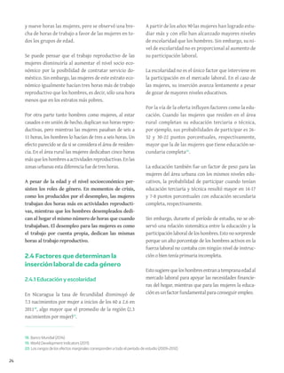 24
y nueve horas las mujeres, pero se observó una bre-
cha de horas de trabajo a favor de las mujeres en to-
dos los grupos de edad.
Se puede pensar que el trabajo reproductivo de las
mujeres disminuiría al aumentar el nivel socio eco-
nómico por la posibilidad de contratar servicio do-
méstico. Sin embargo, las mujeres de este estrato eco-
nómico igualmente hacían tres horas más de trabajo
reproductivo que los hombres, es decir, sólo una hora
menos que en los estratos más pobres.
Por otra parte tanto hombres como mujeres, al estar
casados o en unión de hecho, duplican sus horas repro-
ductivas, pero mientras las mujeres pasaban de seis a
11 horas, los hombres lo hacían de tres a seis horas. Un
efecto parecido se da si se considera el área de residen-
cia. En el área rural las mujeres dedicaban cinco horas
másqueloshombresaactividadesreproductivas.Enlas
zonas urbanas esta diferencia fue de tres horas.
A pesar de la edad y el nivel socioeconómico per-
sisten los roles de género. En momentos de crisis,
como los producidos por el desempleo, las mujeres
trabajan dos horas más en actividades reproducti-
vas, mientras que los hombres desempleados dedi-
can al hogar el mismo número de horas que cuando
trabajaban. El desempleo para las mujeres es como
el trabajo por cuenta propia, dedican las mismas
horas al trabajo reproductivo.
2.4 Factores que determinan la
inserción laboral de cada género
2.4.1 Educación y escolaridad
En Nicaragua la tasa de fecundidad disminuyó de
7.3 nacimientos por mujer a inicios de los 60 a 2.6 en
201118
, algo mayor que el promedio de la región (2.3
nacimientos por mujer)19
.
A partir de los años 90 las mujeres han logrado estu-
diar más y con ello han alcanzado mayores niveles
de escolaridad que los hombres. Sin embargo, su ni-
vel de escolaridad no es proporcional al aumento de
su participación laboral.
La escolaridad no es el único factor que interviene en
la participación en el mercado laboral. En el caso de
las mujeres, su inserción avanza lentamente a pesar
de gozar de mayores niveles educativos.
Por la vía de la oferta influyen factores como la edu-
cación. Cuando las mujeres que residen en el área
rural completan su educación terciaria o técnica,
por ejemplo, sus probabilidades de participar es 26-
32 y 30-22 puntos porcentuales, respectivamente,
mayor que la de las mujeres que tiene educación se-
cundaria completa20
.
La educación también fue un factor de peso para las
mujeres del área urbana con los mismos niveles edu-
cativos, la probabilidad de participar cuando tenían
educación terciaria y técnica resultó mayor en 14-17
y 7-8 puntos porcentuales con educación secundaria
completa, respectivamente.
Sin embargo, durante el período de estudio, no se ob-
servó una relación sistemática entre la educación y la
participaciónlaboraldeloshombres.Estonosorprende
porque un alto porcentaje de los hombres activos en la
fuerza laboral no contaba con ningún nivel de instruc-
ción o bien tenía primaria incompleta.
Estosugierequeloshombresentranatempranaedadal
mercado laboral para apoyar las necesidades financie-
ras del hogar, mientras que para las mujeres la educa-
ción es un factor fundamental para conseguir empleo.
18. Banco Mundial (2014).
19. World Development Indicators (2011).
20. Los rangos de los efectos marginales corresponden a todo el período de estudio (2009-2012).
 