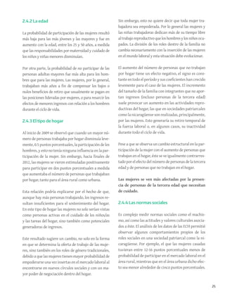 25
2.4.2 La edad
La probabilidad de participación de las mujeres resultó
más baja para las más jóvenes y las mayores y fue en
aumento con la edad, entre los 25 y 50 años, a medida
que las responsabilidades por maternidad y cuidado de
los niños y niñas menores disminuían.
Por otra parte, la probabilidad de no participar de las
personas adultas mayores fue más alta para los hom-
bres que para las mujeres. Las mujeres, por lo general,
trabajaban más años a fin de compensar los bajos o
nulos beneficios de retiro que usualmente se pagan en
las posiciones lideradas por mujeres, o para resarcir los
efectos de menores ingresos con relación a los hombres
durante el ciclo de vida.
2.4.3 El tipo de hogar
Al inicio de 2009 se observó que cuando un mayor nú-
mero de personas trabajaba por hogar disminuía leve-
mente, 0.5 puntos porcentuales, la participación de los
hombres, y esto no tenía ninguna influencia en la par-
ticipación de la mujer. Sin embargo, hacia finales de
2012, las mujeres se vieron estimuladas positivamente
para participar en dos puntos porcentuales a medida
que aumentaba el número de personas que trabajaban
por hogar, tanto para el área rural como urbana.
Esta relación podría explicarse por el hecho de que,
aunque hay más personas trabajando, los ingresos re-
sultan insuficientes para el sostenimiento del hogar.
En este tipo de hogar las mujeres no solo serían vistas
como personas activas en el cuidado de los niños/as
y las tareas del hogar, sino también como potenciales
generadoras de ingresos.
Este resultado sugiere un cambio, no solo en la forma
en que se determina la oferta de trabajo de las muje-
res, sino también en los roles de género tradicionales,
debido a que las mujeres tienen mayor probabilidad de
empoderarse una vez insertas en el mercado laboral al
encontrarse en nuevos círculos sociales y con un ma-
yor poder de negociación dentro del hogar.
Sin embargo, esto no quiere decir que toda mujer tra-
bajadora sea empoderada. Por lo general las mujeres y
las niñas trabajadoras dedican más de su tiempo libre
altrabajoreproductivoqueloshombresylosniñosocu-
pados. La división de los roles dentro de la familia no
cambia necesariamente con la inserción de las mujeres
en el mundo laboral y esta situación debe evolucionar.
El aumento del número de personas que no trabajan
por hogar tiene un efecto negativo, el signo es cons-
tante en todo el período y sus coeficientes han crecido
levemente para el caso de las mujeres. El incremento
del tamaño de la familia con integrantes que no apor-
tan ingresos (incluso personas de la tercera edad)
suele provocar un aumento en las actividades repro-
ductivas del hogar, las que en sociedades patriarcales
como la nicaragüense son realizadas, principalmente,
por las mujeres. Esto generaría su retiro temporal de
la fuerza laboral o, en algunos casos, su inactividad
durante todo el ciclo de vida.
Pese a que se observa un cambio estructural en la par-
ticipación de la mujer con el aumento de personas que
trabajan en el hogar, éste se ve igualmente contrarres-
tado porelefecto delnúmero de personas de la tercera
edad y de personas que no trabajan en el hogar.
Las mujeres se ven más afectadas por la presen-
cia de personas de la tercera edad que necesitan
de cuidado.
2.4.4 Las normas sociales
Es complejo medir normas sociales como el machis-
mo, así como las actitudes y valores culturales asocia-
dos a éste. El análisis de los datos de las ECH permitió
observar algunos comportamientos propios de los
roles sociales en una sociedad patriarcal como la ni-
caragüense. Por ejemplo, el que las mujeres casadas
tuvieran entre 12-16 puntos porcentuales menos de
probabilidad de participar en el mercado laboral en el
área rural, mientras que en el área urbana dicho efec-
to sea menor alrededor de cinco puntos porcentuales.
 