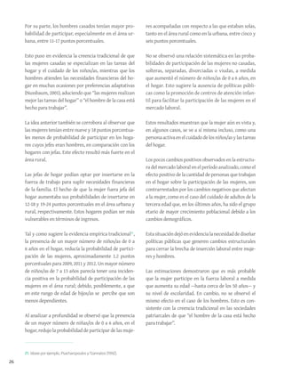 26
Por su parte, los hombres casados tenían mayor pro-
babilidad de participar, especialmente en el área ur-
bana, entre 11-17 puntos porcentuales.
Esto puso en evidencia la creencia tradicional de que
las mujeres casadas se especializan en las tareas del
hogar y el cuidado de los niños/as, mientras que los
hombres atienden las necesidades financieras del ho-
gar en muchas ocasiones por preferencias adaptativas
(Nussbaum, 2001), aduciendo que “las mujeres realizan
mejor las tareas del hogar” o “el hombre de la casa está
hecho para trabajar”.
La idea anterior también se corrobora al observar que
las mujeres tenían entre nueve y 18 puntos porcentua-
les menos de probabilidad de participar en los hoga-
res cuyos jefes eran hombres, en comparación con los
hogares con jefas. Este efecto resultó más fuerte en el
área rural.
Las jefas de hogar podían optar por insertarse en la
fuerza de trabajo para suplir necesidades financieras
de la familia. El hecho de que la mujer fuera jefa del
hogar aumentaba sus probabilidades de insertarse en
12-18 y 19-24 puntos porcentuales en el área urbana y
rural, respectivamente. Estos hogares podían ser más
vulnerables en términos de ingresos.
Tal y como sugiere la evidencia empírica tradicional21
,
la presencia de un mayor número de niños/as de 0 a
6 años en el hogar, reducía la probabilidad de partici-
pación de las mujeres, aproximadamente 1.2 puntos
porcentuales para 2009, 2011 y 2012. Un mayor número
de niños/as de 7 a 13 años parecía tener una inciden-
cia positiva en la probabilidad de participación de las
mujeres en el área rural; debido, posiblemente, a que
en este rango de edad de hijos/as se percibe que son
menos dependientes.
Al analizar a profundidad se observó que la presencia
de un mayor número de niñas/os de 0 a 6 años, en el
hogar, redujo la probabilidad de participar de las muje-
res acompañadas con respecto a las que estaban solas,
tanto en el área rural como en la urbana, entre cinco y
seis puntos porcentuales.
No se observó una relación sistemática en las proba-
bilidades de participación de las mujeres no casadas,
solteras, separadas, divorciadas o viudas, a medida
que aumentó el número de niños/as de 0 a 6 años, en
el hogar. Esto sugiere la ausencia de políticas públi-
cas como la promoción de centros de atención infan-
til para facilitar la participación de las mujeres en el
mercado laboral.
Estos resultados muestran que la mujer aún es vista y,
en algunos casos, se ve a sí misma incluso, como una
personaactivaenelcuidadodelosniños/asylastareas
del hogar.
Los pocos cambios positivos observados en la estructu-
ra del mercado laboral en el período analizado, como el
efecto positivo de la cantidad de personas que trabajan
en el hogar sobre la participación de las mujeres, son
contrarrestados por los cambios negativos que afectan
a la mujer, como es el caso del cuidado de adultos de la
tercera edad que, en los últimos años, ha sido el grupo
etario de mayor crecimiento poblacional debido a los
cambios demográficos.
Estasituacióndejóenevidencialanecesidaddediseñar
políticas públicas que generen cambios estructurales
para cerrar la brecha de inserción laboral entre muje-
res y hombres.
Las estimaciones demostraron que es más probable
que la mujer participe en la fuerza laboral a medida
que aumenta su edad —hasta cerca de los 50 años— y
su nivel de escolaridad. En cambio, no se observó el
mismo efecto en el caso de los hombres. Esto es con-
sistente con la creencia tradicional en las sociedades
patriarcales de que “el hombre de la casa está hecho
para trabajar”.
21. Véase por ejemplo, Psacharopoulos yTzannatos (1992).
 