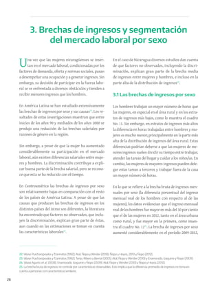 28
Una vez que las mujeres nicaragüenses se inser-
tan en el mercado laboral, condicionadas por los
factores de demanda, oferta y normas sociales, pasan
adesempeñarunaocupaciónyageneraringresos. Sin
embargo, su decisión de participar en la fuerza labo-
ral se ve enfrentada a diversos obstáculos y tienden a
recibir menores ingresos que los hombres.
En América Latina se han estudiado extensivamente
las brechas de ingresos por sexo y sus causas22
. Los re-
sultados de estas investigaciones muestran que entre
inicios de los años 90 y mediados de los años 2000 se
produjo una reducción de las brechas salariales por
razones de género en la región.
Sin embargo, a pesar de que la mujer ha aumentado
considerablemente su participación en el mercado
laboral, aún existen diferencias salariales entre muje-
res y hombres. La discriminación contribuye a expli-
car buena parte de la brecha salarial, pero se recono-
ce que esta se ha reducido con el tiempo.
En Centroamérica las brechas de ingresos por sexo
son relativamente bajas en comparación con el resto
de los países de América Latina. A pesar de que las
causas que producen las brechas de ingresos en los
distintos países del istmo son diferentes, la literatura
ha encontrado que factores no observados, que inclu-
yen la discriminación, explican gran parte de éstas,
aun cuando en las estimaciones se toman en cuenta
las características laborales23
.
En el caso de Nicaragua diversos estudios dan cuenta
de que factores no observados, incluyendo la discri-
minación, explican gran parte de la brecha media
de ingresos entre mujeres y hombres, e incluso en la
parte alta de la distribución de ingresos24
.
3.1 Las brechas de ingresos por sexo
Los hombres trabajan un mayor número de horas que
las mujeres, en especial en el área rural y en los estra-
tos de ingresos más bajos, como lo muestra el cuadro
No. 11. Sin embargo, en estratos de ingresos más altos
la diferencia en horas trabajadas entre hombres y mu-
jeres es mucho menor, principalmente en la parte más
alta de la distribución de ingresos del área rural. Estas
diferencias podrían deberse a que las mujeres de me-
nores ingresos suelen dividir su tiempo entre trabajar,
atender las tareas del hogar y cuidar a los niños/as. En
cambio, las mujeres de mayores ingresos pueden dele-
gar estas tareas a terceros y trabajar fuera de la casa
un mayor número de horas.
En lo que se refiere a la brecha bruta de ingresos men-
suales por sexo (la diferencia porcentual del ingreso
mensual real de los hombres con respecto al de las
mujeres), los datos evidencian que el ingreso mensual
realde los hombres fue mayoren más del30porciento
que el de las mujeres en 2012, tanto en el área urbana
como rural, y fue mayor en la primera, como mues-
tra el cuadro No. 1225
. La brecha de ingresos por sexo
aumentó considerablemente en el período 2009-2012,
3. Brechas de ingresos y segmentación
del mercado laboral por sexo
22. Véase Psacharopoulos yTzannatos (1992); Atal, Ñopo yWinder (2010); Ñopo y Hoyos, 2010 y Ñopo (2012).
23. Véase Psacharopoulos yTzannatos (1992); Tenjo, Ribero y Bernat (2005); Atal, Ñopo yWinder (2010) y Enamorado, Izaquirre y Ñopo (2009).
24. Véase Agurto et al. (2008); Enamorado, Izaguirre y Ñopo (2009); Atal, Ñopo yWinder (2010) y Ñopo y Hoyos (2010).
25. La brecha bruta de ingresos no controla por características observables. Esto implica que la diferencia promedio de ingresos no toma en
cuenta a personas con características similares.
 
