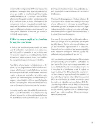 33
la informalidad castiga casi el doble en el área rural y
afecta más a las mujeres. Esto se pudo constatar al ob-
servar que en 2012 la penalización por informalidad
para los hombres era de 7.9 y 18.4 por ciento en el área
urbana y rural, respectivamente, y para las mujeres fue
de 16.8 a 39.9 por ciento, en el área urbana y rural, res-
pectivamente. En el área rural, las diferencias de ingre-
sos entre el sector formal e informal para el caso de las
mujeres estaban determinadas en poco más del 50 por
ciento por las diferencias en retornos, que incluían el
efecto de la segmentación.
3.3 Factores que explican las brechas
de ingresos por sexo
Se observó que las diferencias de ingresos por hora a
favor de los hombres eran mayores en el área urbana
que en la rural. En particular la brecha de ingresos
por sexo en el área urbana aumentó durante el perío-
do 2009-2012, mientras que en el área rural esta bre-
cha era significativa y creciente a partir de 2011.
Para el área urbana la diferencia de ingresos se de-
bió en casi un 100 por ciento al efecto de la estruc-
tura de salarios, que incluyó el efecto de la discri-
minación y otros factores no observados. En el área
rural, a pesar de que no se observaron diferencias
significativas entre los ingresos de los hombres y las
mujeres en los años 2009 y 2010, se identificó que las
mujeres tenían mayores dotaciones en términos de
características, especialmente en capital humano.
En cambio, para los años 2011 y 2012, la brecha de in-
gresos a favor de los hombres en el área rural fue sig-
nificativa y para 2012 se determinó principalmente
por el efecto de la estructura de salarios, lo que evi-
denció que los hombres han ido alcanzando a las mu-
jeres en términos de características, incluso en años
de educación.
Al analizar la descomposición detallada del efecto de
la estructura de los salarios se encontró que en el área
urbana había mayores retornos a la educación para
los hombres que para las mujeres durante todo el pe-
ríodo en estudio. Sin embargo, en el área rural no pa-
reció haber diferencias significativas en los retornos a
la educación entre ambos grupos.
Otro rasgo de importancia fue la diferencia en los re-
tornos por trabajar en el sector informal. Las mujeres
que laboraban en el sector informal enfrentaban ma-
yor discriminación, especialmente en el área rural.
Este resultado fue consistente con la descomposición
de las diferencias de ingresos entre los sectores for-
mal e informal presentada en la sección 3.2.
Para 2012 las diferencias de ingresos en el área urbana
también se mantuvieron favorables a los hombres en
toda la distribución de ingresos en comparación con
el año 2009. La brecha más pronunciada se observó en
la parte baja de la distribución lo que se explica, en
mayor medida, en las diferencias en las característi-
cas observables. En la parte alta de la distribución casi
toda la brecha de ingresos estuvo determinada por el
efecto de la estructura de salarios. No obstante, para
las mujeres de más altos ingresos el efecto de la dis-
criminación y otros factores no observados se redujo
entre 2009 y 2012. En contraste, para 2012, en el área
rural se encontró la presencia de un “efecto suelo pe-
gajoso”, que es determinado por diferencias en carac-
terísticas observables.
 