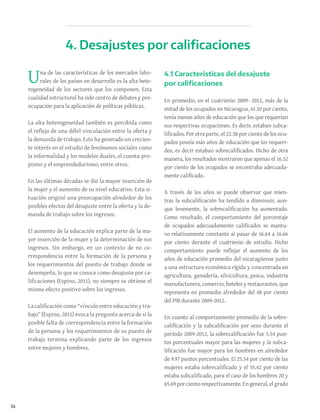34
Una de las características de los mercados labo-
rales de los países en desarrollo es la alta hete-
rogeneidad de los sectores que los componen. Esta
cualidad estructural ha sido centro de debates y pre-
ocupación para la aplicación de políticas públicas.
La alta heterogeneidad también es percibida como
el reflejo de una débil vinculación entre la oferta y
la demanda de trabajo. Esto ha generado un crecien-
te interés en el estudio de fenómenos sociales como
la informalidad y los modelos duales, el cuenta-pro-
pismo y el emprendedurismo, entre otros.
En las últimas décadas se dio la mayor inserción de
la mujer y el aumento de su nivel educativo. Esta si-
tuación originó una preocupación alrededor de los
posibles efectos del desajuste entre la oferta y la de-
manda de trabajo sobre los ingresos.
El aumento de la educación explica parte de la ma-
yor inserción de la mujer y la determinación de sus
ingresos. Sin embargo, en un contexto de no co-
rrespondencia entre la formación de la persona y
los requerimientos del puesto de trabajo donde se
desempeña, lo que se conoce como desajuste por ca-
lificaciones (Espino, 2011), no siempre se obtiene el
mismo efecto positivo sobre los ingresos.
La calificación como “vínculo entre educación y tra-
bajo” (Espino, 2011) evoca la pregunta acerca de si la
posible falta de correspondencia entre la formación
de la persona y los requerimientos de su puesto de
trabajo termina explicando parte de los ingresos
entre mujeres y hombres.
4.1 Características del desajuste
por calificaciones
En promedio, en el cuatrienio 2009- 2012, más de la
mitad de los ocupados en Nicaragua, 61.10 por ciento,
tenía menos años de educación que los que requerían
sus respectivas ocupaciones. Es decir, estaban subca-
lificados. Por otra parte, el 22.38 por ciento de los ocu-
pados poseía más años de educación que los requeri-
dos, es decir estaban sobrecalificados. Dicho de otra
manera, los resultados mostraron que apenas el 16.52
por ciento de los ocupados se encontraba adecuada-
mente calificado.
A través de los años se puede observar que mien-
tras la subcalificación ha tendido a disminuir, aun-
que levemente, la sobrecalificación ha aumentado.
Como resultado, el comportamiento del porcentaje
de ocupados adecuadamente calificados se mantu-
vo relativamente constante al pasar de 16.64 a 16.66
por ciento durante el cuatrienio de estudio. Dicho
comportamiento puede reflejar el aumento de los
años de educación promedio del nicaragüense junto
a una estructura económica rígida y concentrada en
agricultura, ganadería, silvicultura, pesca, industria
manufacturera, comercio, hoteles y restaurantes, que
representa en promedio alrededor del 48 por ciento
del PIB durante 2009-2012.
En cuanto al comportamiento promedio de la sobre-
calificación y la subcalificación por sexo durante el
período 2009-2012, la sobrecalificación fue 5.54 pun-
tos porcentuales mayor para las mujeres y la subca-
lificación fue mayor para los hombres en alrededor
de 9.97 puntos porcentuales. El 25.54 por ciento de las
mujeres estaba sobrecalificado y el 55.42 por ciento
estaba subcalificado, para el caso de los hombres 20 y
65.69 por ciento respectivamente. En general, el grado
4. Desajustes por calificaciones
 