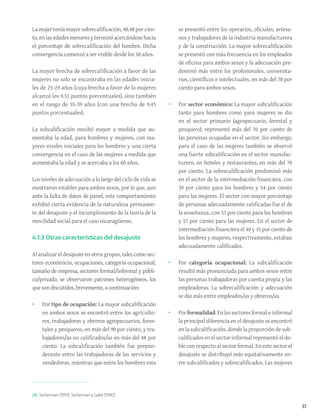 37
26. Sicherman (1991); Sicherman y Galor (1990).
La mujer tenía mayor sobrecalificación, 40.48 por cien-
to,enlasedadesmenoresyterminóacercándosehacia
el porcentaje de sobrecalificación del hombre. Dicha
convergencia comenzó a ser visible desde los 50 años.
La mayor brecha de sobrecalificación a favor de las
mujeres no solo se encontraba en las edades inicia-
les de 25-29 años (cuya brecha a favor de la mujeres
alcanzó los 9.51 puntos porcentuales), sino también
en el rango de 35-39 años (con una brecha de 9.45
puntos porcentuales).
La subcalificación resultó mayor a medida que au-
mentaba la edad, para hombres y mujeres, con ma-
yores niveles iniciales para los hombres y una cierta
convergencia en el caso de las mujeres a medida que
aumentaba la edad y se acercaba a los 60 años.
Los niveles de adecuación a lo largo del ciclo de vida se
mostraron estables para ambos sexos, por lo que, aun
ante la falta de datos de panel, este comportamiento
exhibió cierta evidencia de la naturaleza permanen-
te del desajuste y el incumplimiento de la teoría de la
movilidad social para el caso nicaragüense.
4.1.3 Otras características del desajuste
Al analizar el desajuste en otros grupos, tales como sec-
tores económicos, ocupaciones, categoría ocupacional,
tamaño de empresa, sectores formal/informal y públi-
co/privado, se observaron patrones heterogéneos, los
que son discutidos, brevemente, a continuación:
•	 Por tipo de ocupación: La mayor subcalificación
en ambos sexos se encontró entre los agriculto-
res, trabajadores y obreros agropecuarios, fores-
tales y pesqueros, en más del 90 por ciento, y tra-
bajadores/as no calificados/as en más del 48 por
ciento. La subcalificación también fue prepon-
derante entre las trabajadoras de los servicios y
vendedoras, mientras que entre los hombres esta
se presentó entre los operarios, oficiales, artesa-
nos y trabajadores de la industria manufacturera
y de la construcción. La mayor sobrecalificación
se presentó con más frecuencia en los empleados
de oficina para ambos sexos y la adecuación pre-
dominó más entre los profesionales, universita-
rios, científicos e intelectuales, en más del 78 por
ciento para ambos sexos.
•	 Por sector económico: La mayor subcalificación
tanto para hombres como para mujeres se dio
en el sector primario (agropecuario, forestal y
pesquero), representó más del 70 por ciento de
las personas ocupadas en el sector. Sin embargo,
para el caso de las mujeres también se observó
una fuerte subcalificación en el sector manufac-
turero, en hoteles y restaurantes, en más del 70
por ciento. La sobrecalificación predominó más
en el sector de la intermediación financiera, con
39 por ciento para los hombres y 54 por ciento
para las mujeres. El sector con mayor porcentaje
de personas adecuadamente calificadas fue el de
la enseñanza, con 53 por ciento para los hombres
y 57 por ciento para las mujeres. En el sector de
intermediación financiera el 40 y 35 por ciento de
los hombres y mujeres, respectivamente, estaban
adecuadamente calificados.
•	 Por categoría ocupacional: La subcalificación
resultó más pronunciada para ambos sexos entre
las personas trabajadoras por cuenta propia y las
empleadoras. La sobrecalificación y adecuación
se dio más entre empleados/as y obreros/as.
•	 Porformalidad:Enlossectoresformaleinformal
la principal diferencia en el desajuste se encontró
en la subcalificación, donde la proporción de sub-
calificados en el sector informal representó el do-
ble con respecto al sector formal. En este sector el
desajuste se distribuyó más equitativamente en-
tre subcalificados y sobrecalificados. Las mujeres
 