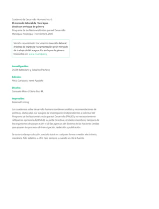 Cuaderno de Desarrollo Humano No. 6
El mercado laboral de Nicaragua
desde un enfoque de género
Programa de las Naciones Unidas para el Desarrollo
Managua, Nicaragua - Noviembre, 2014
Investigación:
Ovielt Baltodano y Eduardo Pacheco
Edición:
Alicia Gariazzo / Irene Agudelo
Diseño:
Consuelo Mora / Gloria Ruiz M.
Impresión:
Bolonia Printing
Los cuadernos sobre desarrollo humano contienen análisis y recomendaciones de
políticas, elaboradas por equipos de investigación independientes a solicitud del
Programa de las Naciones Unidas para el Desarrollo (PNUD) y no necesariamente
reflejan las opiniones del PNUD, su Junta Directiva y Estados miembros; tampoco de
los organismos de cooperación ni de las agencias del Sistema de las Naciones Unidas
que apoyan los procesos de investigación, redacción y publicación.
Se autoriza la reproducción parcial o total en cualquier forma o medio: electrónico,
mecánico, foto estático u otro tipo, siempre y cuando se cite la fuente.
Versión resumida del documento Inserción laboral,
brechas de ingresos y segmentación en el mercado
de trabajo de Nicaragua: Un enfoque de género.
Disponible en: www.ni.undp.org
 