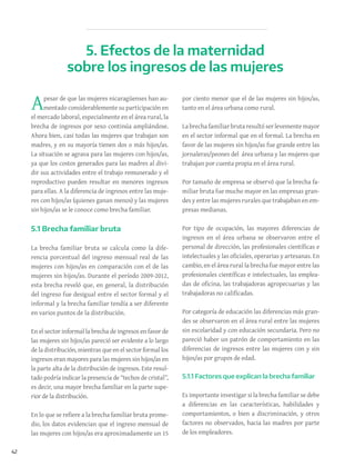 42
Apesar de que las mujeres nicaragüenses han au-
mentado considerablemente su participación en
el mercado laboral, especialmente en el área rural, la
brecha de ingresos por sexo continúa ampliándose.
Ahora bien, casi todas las mujeres que trabajan son
madres, y en su mayoría tienen dos o más hijos/as.
La situación se agrava para las mujeres con hijos/as,
ya que los costos generados para las madres al divi-
dir sus actividades entre el trabajo remunerado y el
reproductivo pueden resultar en menores ingresos
para ellas. A la diferencia de ingresos entre las muje-
res con hijos/as (quienes ganan menos) y las mujeres
sin hijos/as se le conoce como brecha familiar.
5.1 Brecha familiar bruta
La brecha familiar bruta se calcula como la dife-
rencia porcentual del ingreso mensual real de las
mujeres con hijos/as en comparación con el de las
mujeres sin hijos/as. Durante el período 2009-2012,
esta brecha reveló que, en general, la distribución
del ingreso fue desigual entre el sector formal y el
informal y la brecha familiar tendía a ser diferente
en varios puntos de la distribución.
En el sector informal la brecha de ingresos en favor de
las mujeres sin hijos/as pareció ser evidente a lo largo
de la distribución, mientras que en el sector formal los
ingresos eran mayores para las mujeres sin hijos/as en
la parte alta de la distribución de ingresos. Este resul-
tado podría indicar la presencia de “techos de cristal”,
es decir, una mayor brecha familiar en la parte supe-
rior de la distribución.
En lo que se refiere a la brecha familiar bruta prome-
dio, los datos evidencian que el ingreso mensual de
las mujeres con hijos/as era aproximadamente un 15
por ciento menor que el de las mujeres sin hijos/as,
tanto en el área urbana como rural.
La brecha familiar bruta resultó ser levemente mayor
en el sector informal que en el formal. La brecha en
favor de las mujeres sin hijos/as fue grande entre las
jornaleras/peones del área urbana y las mujeres que
trabajan por cuenta propia en el área rural.
Por tamaño de empresa se observó que la brecha fa-
miliar bruta fue mucho mayor en las empresas gran-
des y entre las mujeres rurales que trabajaban en em-
presas medianas.
Por tipo de ocupación, las mayores diferencias de
ingresos en el área urbana se observaron entre el
personal de dirección, las profesionales científicas e
intelectuales y las oficiales, operarias y artesanas. En
cambio, en el área rural la brecha fue mayor entre las
profesionales científicas e intelectuales, las emplea-
das de oficina, las trabajadoras agropecuarias y las
trabajadoras no calificadas.
Por categoría de educación las diferencias más gran-
des se observaron en el área rural entre las mujeres
sin escolaridad y con educación secundaria. Pero no
pareció haber un patrón de comportamiento en las
diferencias de ingresos entre las mujeres con y sin
hijos/as por grupos de edad.
5.1.1 Factores que explican la brecha familiar
Es importante investigar si la brecha familiar se debe
a diferencias en las características, habilidades y
comportamientos, o bien a discriminación, y otros
factores no observados, hacia las madres por parte
de los empleadores.
5. Efectos de la maternidad
sobre los ingresos de las mujeres
 