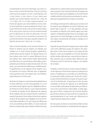43
27. De acuerdo con Anderson et al.,2003, la brecha familiar total (o de ingresos total por maternidad) incluye los efectos directos e indirectos
(experiencia, comportamientos, heterogeneidad no observada, discriminación) de los niños/as en los ingresos.
Considerando la estructura del hogar, en el área ur-
bana existía una brecha familiar total de 10.18 por
ciento para las mujeres con dos o más hijos/as y de
7.4 por ciento, 3.2 por ciento y 6.5 por ciento para
aquellas que tenían hijos/as menores de 7 años, de
7 a 12 años o de 13 a 17 años, respectivamente27
. La
brecha de ingresos por maternidad en el área urba-
na está explicada en aproximadamente 88 por cien-
to por diferencias en las características observables,
de la cual un poco más de un tercio es determinado
por las diferencias en años de educación. Por otro
lado, en el área rural se encuentra la presencia de
una brecha familiar total para aquellas mujeres con
hijos/as menores de 7 años o de 7 a 12 años.
Sobre la brecha familiar en los sectores formal e in-
formal se observó que las mujeres con hijos/as que
trabajan en el sector formal ganaban significativa-
mente menos que las mujeres sin hijos/as tanto en el
área urbana como rural. La mayor diferencia fue en
esta última área. Dicha brecha estaba determinada
por diferencias en características observables, princi-
palmente por la brecha en años de educación. Por otra
parte, no se encontraron diferencias, estadísticamen-
te significativas, en los ingresos de las mujeres con y
sin hijos/as en el sector informal, pero la segmenta-
ción ya penaliza más a las mujeres que a los hombres,
especialmente en el área rural.
De hecho, las mujeres se concentran principalmente en
el sector informal y en este sector ganaban 17.2 y 47.5
por ciento menos ingresos que las trabajadoras del sec-
tor formal en el área urbana y rural, respectivamente.
Al calcular las fuentes de las diferencias de ingresos
de las mujeres entre los sectores formal e informal se
encontró que para el área urbana la brecha de ingresos
en favor de las mujeres que trabajaban en el sector for-
mal estaba explicada en 74.3 por ciento por diferencias
en las características observables y 25.7 por ciento por
factores no observados, que incluyen el efecto de la seg-
mentación. En cuanto al área rural, la situación fue dis-
tinta, ya que 66.2 por ciento de la brecha de ingresos en
favor de las mujeres que trabajaban en el sector formal
sedebióalefectodelaestructuradesalarios,locualsu-
girió que la segmentación era mayor en esta área.
Un hallazgo interesante fue saber que en el área rural
las mujeres que trabajaban en el sector informal y que
tenían hijos e hijas de 7 a 12 años ganaban más que
las mujeres sin hijos/as. Esto podría sugerir que estas
mujeres con hijos/as pueden tener en sus hogares más
apoyo para las tareas del hogar, lo que les permitiría
una mayor concentración de tiempo y energías en el
mercado laboral.
El grado de penalización de ingresos por maternidad
varía entre diferentes grupos de mujeres. Por ejem-
plo, entre el resto de las mujeres y las madres de dos
hijos/as o más que trabajaban en el sector formal la
brecha estaba explicada por características observa-
bles, mientras que no parecía haber diferencias sig-
nificativas entre el resto de las mujeres y las madres
de un hijo/a.
También se observó que en el área urbana la diferen-
cia de ingresos en favor de las mujeres sin hijos/as era
mayor a medida que se avanzaba en la distribución.
En particular, había evidencia de “techos de cristal”,
ya que la brecha familiar era mayor en la parte supe-
rior de la distribución. Al igual que el resto de estos
resultados, la brecha de ingresos en la distribución
se encontraba explicada principalmente por diferen-
cias en las características observables. Se debe agre-
gar que el efecto composición de la brecha familiar
para el área urbana en el percentil 90, se explicaba en
aproximadamente 67 por ciento por diferencias en
capital humano (educación y edad).
Porotraparte,enelárearuralnohuboevidenciaclara
de una brecha familiar en la distribución de ingresos,
 
