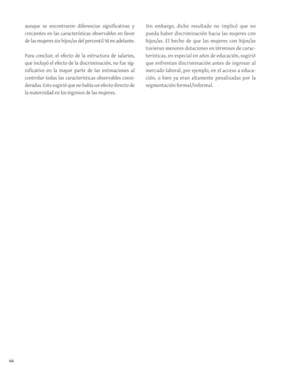 44
aunque se encontraron diferencias significativas y
crecientes en las características observables en favor
de las mujeres sin hijos/as del percentil 50 en adelante.
Para concluir, el efecto de la estructura de salarios,
que incluyó el efecto de la discriminación, no fue sig-
nificativo en la mayor parte de las estimaciones al
controlar todas las características observables consi-
deradas. Esto sugirió que no había un efecto directo de
la maternidad en los ingresos de las mujeres.
Sin embargo, dicho resultado no implicó que no
pueda haber discriminación hacia las mujeres con
hijos/as. El hecho de que las mujeres con hijos/as
tuvieran menores dotaciones en términos de carac-
terísticas, en especial en años de educación, sugirió
que enfrentan discriminación antes de ingresar al
mercado laboral, por ejemplo, en el acceso a educa-
ción, o bien ya eran altamente penalizadas por la
segmentación formal/informal.
 