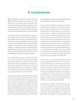 45
Estainvestigacióncorroboróqueapesardelamayor
inserción de las mujeres y el aumento de su nivel
educativo, no se observan cambios sustanciales en los
rolespatriarcalesenlasociedadnicaragüense,niavan-
ces significativos en términos de discriminación de in-
gresos en promedio en el mercado laboral. Este último
caracterizadoporlasegmentaciónyaltainformalidad.
Al insertarse como fuerza laboral, para las mujeres no
solo es importante la educación formal y la edad, sino
quetambiénentran en juegolaconsideración desu es-
tado civil, la maternidad, la jefatura del hogar, la per-
tenencia al grupo familiar de personas que demandan
cuidados —como ancianos, niños y enfermos o disca-
pacitados— y aquellas personas que aportan ingresos.
Un hallazgo en particular es que las mujeres acompa-
ñadas que tienen niños/as de 0 a 6 años tienen menos
probabilidades de ingresar a la fuerza de trabajo.
Por otro lado, pese a que hay un cambio estructural
en el efecto del número de personas que trabajan
sobre la participación de la mujer que va de no sig-
nificativo en términos estadísticos a positivo y esta-
dísticamente significativo, el cambio en el efecto del
número de personas que no trabajan en el hogar y
la cantidad de personas de la tercera edad es mucho
mayor y creciente en el caso de este último.
Asímismo,estosfactorescondicionantesdelosefectos
positivos de la educación, principalmente los referen-
tes a la economía del cuidado, se mantuvieron a pe-
sar del nivel socioeconómico o nivel educativo de las
mujeres, como se comprobó a través de la discusión
del uso del tiempo por diferentes categorías. El uso del
tiempo mostró además que aun en períodos de crisis
del hogar, cuando los hombres y las mujeres están des-
empleados/as, los hombres igualmente dedican pocas
horas a actividades reproductivas como cuando esta-
ban trabajando, las mujeres en cambio realizaban más
trabajo reproductivo al estar desempleadas.
Pese a su esfuerzo educativo las mujeres se enfrentan
a las diferencias de ingresos con relación a los hom-
bres. La brecha de ingresos en favor de los hombres
resulta mayor en el área urbana. En esta última au-
mentó durante el período 2009-2012, determinada
casi en un 100 por ciento por el efecto de la estruc-
tura de salarios, que incluye el efecto de la discrimi-
nación y otros factores no observados. Dicho com-
portamiento a lo largo de la distribución de ingresos
reveló, para el caso urbano en 2012, que la brecha era
más alta entre los estratos de menores ingresos (efec-
to suelo pegajoso), en gran medida por diferencias en
las características observables, pero en los estratos
más altos de ingreso el efecto de la discriminación y
otros factores no observados era mayor (efecto techo
de cristal), aunque se redujo entre 2009 y 2012.
Antes del año 2011 las características de la mujer
rural compensaban el efecto de la estructura de sa-
larios (discriminación y características no observa-
bles), pero al converger dichas características entre
mujeres y hombres, a partir de 2011, las brechas de
ingresos se tornaron significativas y crecientes. En
2012 fueron explicadas por el efecto de la estructu-
ra de salarios. En el mismo año, al analizar la distri-
bución de ingresos, se hizo evidente el efecto suelo
pegajoso en el área rural, que está determinado por
diferencias en características observables.
Al profundizar el análisis del vínculo entre la edu-
cación y las ocupaciones se encontró que solo 16 por
ciento de las personas ocupadas estaba adecuada-
mente calificado y que prevalecía la subcalificación
por encima de la sobrecalificación. La mayor sub-
calificación se presentó en el sector primario, que
6. Conclusiones
 