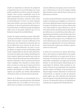 46
resultó ser importante en términos de producción
y exportación para el caso de Nicaragua, por lo que
podría considerarse una de las causas de su bajo des-
empeño. Otros sectores considerados como de los
mejor remunerados, tal es el caso de manufactura o
intermediación financiera, mostraron altos niveles
de sobrecalificación. El sector con menor desajuste
tanto para hombres como para mujeres fue el de la
enseñanza. Se observó la persistencia del desajuste a
través del tiempo y en diferentes grupos de edad para
ambos sexos, lo que puede evidenciar que no es un
fenómeno temporal de movilidad laboral.
Aunque las mujeres presentaron mayor sobrecalifi-
cación que los hombres, se identificó que la discrimi-
nación hacia la mujer se da por la diferencia en los
retornos por años requeridos de educación pero no
por las diferencias en los retornos de años de sub-
calificación o sobrecalificación. Por tanto, si la mu-
jer obtiene un ingreso cercano al del hombre podría
estarlo compensando con años de sobrecalificación.
Asi mismo, las mujeres que estaban subcalificadas no
tenían mayores ingresos que aquellas que tenían sus
mismos años de educación, pero que estaban adecua-
damente calificadas; es decir, en posiciones de tareas
menos complejas. Esta situación no resulta alenta-
dora si se toma en cuenta que la mayor parte de las
mujeres ocupadas se encontraba subcalificada. Los
hombres subcalificados, en cambio, tenían mayores
ingresos que aquellos que estaban adecuadamente
calificados y tenían sus mismos años de educación.
Además de la diferencia en reconocimiento de es-
fuerzos educativos, la penalización por informalidad
castiga mucho más, casi el doble, en el área rural, y
afecta más a las mujeres. Se encontró que en el área
rural las diferencias de ingresos entre el sector for-
mal e informal para el caso de las mujeres estaban
determinadas en poco más del 50 por ciento por las
diferencias en retornos.
Al analizar la brecha familiar se encontró que solo las
mujeres con hijos/as que trabajaban en el sector for-
mal tenían significativamente menores ingresos que
las mujeres sin hijos/as, tanto en el área urbana como
rural, observándose la mayor diferencia en esta úl-
tima. Dicha brecha está prácticamente determinada
por diferencias en características observables, prin-
cipalmente por la brecha en años de educación. No se
hallaron diferencias estadísticamente significativas
en los ingresos de las mujeres con y sin hijos/as en el
sector informal, pero como se mencionó en secciones
anteriores, la segmentación en el sector informal pe-
naliza mucho más a mujeres que a hombres, especial-
mente en el área rural.
El efecto de la estructura de salarios (discrimina-
ción y otros factores no observados) no fue estadís-
ticamente significativo en la mayor parte de las es-
timaciones al controlar por todas las características
observables consideradas. Esto sugiere que la brecha
familiar no está directamente determinada por la
maternidad. No obstante, dicho resultado no con-
tradice el hecho de que pueda haber discriminación
hacia las mujeres con hijos/as. El que las mujeres con
hijos/as tengan menores dotaciones en términos de
características, en especial en años de educación,
puede sugerir que estas enfrentan discriminación
antes de ingresar al mercado laboral (por ejemplo, en
el acceso a la educación) o bien ya son altamente pe-
nalizadas por la segmentación formal/informal.
 