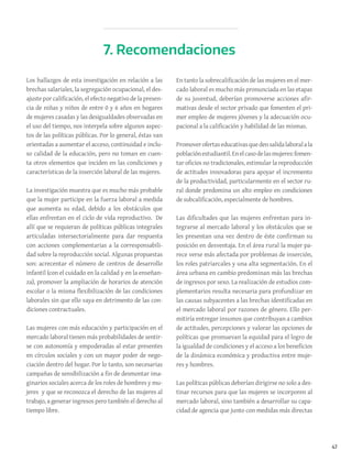 47
Los hallazgos de esta investigación en relación a las
brechas salariales, la segregación ocupacional, el des-
ajuste por calificación, el efecto negativo de la presen-
cia de niñas y niños de entre 0 y 6 años en hogares
de mujeres casadas y las desigualdades observadas en
el uso del tiempo, nos interpela sobre algunos aspec-
tos de las políticas públicas. Por lo general, éstas van
orientadas a aumentar el acceso, continuidad e inclu-
so calidad de la educación, pero no toman en cuen-
ta otros elementos que inciden en las condiciones y
características de la inserción laboral de las mujeres.
La investigación muestra que es mucho más probable
que la mujer participe en la fuerza laboral a medida
que aumenta su edad, debido a los obstáculos que
ellas enfrentan en el ciclo de vida reproductivo. De
allí que se requieran de políticas públicas integrales
articuladas intersectorialmente para dar respuesta
con acciones complementarias a la corresponsabili-
dad sobre la reproducción social. Algunas propuestas
son: acrecentar el número de centros de desarrollo
infantil (con el cuidado en la calidad y en la enseñan-
za), promover la ampliación de horarios de atención
escolar o la misma flexibilización de las condiciones
laborales sin que ello vaya en detrimento de las con-
diciones contractuales.
Las mujeres con más educación y participación en el
mercado laboral tienen más probabilidades de sentir-
se con autonomía y empoderadas al estar presentes
en círculos sociales y con un mayor poder de nego-
ciación dentro del hogar. Por lo tanto, son necesarias
campañas de sensibilización a fin de desmontar ima-
ginarios sociales acerca de los roles de hombres y mu-
jeres y que se reconozca el derecho de las mujeres al
trabajo, a generar ingresos pero también el derecho al
tiempo libre.
En tanto la sobrecalificación de las mujeres en el mer-
cado laboral es mucho más pronunciada en las etapas
de su juventud, deberían promoverse acciones afir-
mativas desde el sector privado que fomenten el pri-
mer empleo de mujeres jóvenes y la adecuación ocu-
pacional a la calificación y habilidad de las mismas.
Promoverofertaseducativasquedensalidalaboralala
poblaciónestudiantil.Enelcasodelasmujeres:fomen-
tar oficios no tradicionales, estimular la reproducción
de actitudes innovadoras para apoyar el incremento
de la productividad, particularmente en el sector ru-
ral donde predomina un alto empleo en condiciones
de subcalificación, especialmente de hombres.
Las dificultades que las mujeres enfrentan para in-
tegrarse al mercado laboral y los obstáculos que se
les presentan una vez dentro de éste confirman su
posición en desventaja. En el área rural la mujer pa-
rece verse más afectada por problemas de inserción,
los roles patriarcales y una alta segmentación. En el
área urbana en cambio predominan más las brechas
de ingresos por sexo. La realización de estudios com-
plementarios resulta necesaria para profundizar en
las causas subyacentes a las brechas identificadas en
el mercado laboral por razones de género. Ello per-
mitiría entregar insumos que contribuyan a cambios
de actitudes, percepciones y valorar las opciones de
políticas que promuevan la equidad para el logro de
la igualdad de condiciones y el acceso a los beneficios
de la dinámica económica y productiva entre muje-
res y hombres.
Las políticas públicas deberían dirigirse no solo a des-
tinar recursos para que las mujeres se incorporen al
mercado laboral, sino también a desarrollar su capa-
cidad de agencia que junto con medidas más directas
7. Recomendaciones
 