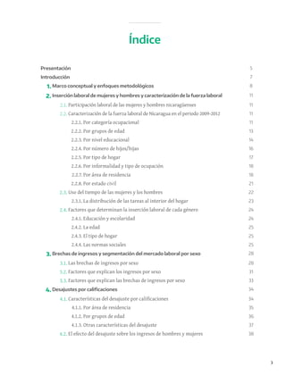 3
Presentación 5
Introducción 7
1. Marco conceptual y enfoques metodológicos 8
2. Inserción laboral de mujeres y hombres y caracterización de la fuerza laboral 11
2.1. Participación laboral de las mujeres y hombres nicaragüenses 11
2.2. Caracterización de la fuerza laboral de Nicaragua en el periodo 2009-2012 11
2.2.1. Por categoría ocupacional 11
2.2.2. Por grupos de edad 13
2.2.3. Por nivel educacional 14
2.2.4. Por número de hijos/hijas 16
2.2.5. Por tipo de hogar 17
2.2.6. Por informalidad y tipo de ocupación 18
2.2.7. Por área de residencia 18
2.2.8. Por estado civil 21
2.3. Uso del tiempo de las mujeres y los hombres 22
2.3.1. La distribución de las tareas al interior del hogar 23
2.4. Factores que determinan la inserción laboral de cada género 24
2.4.1. Educación y escolaridad 24
2.4.2. La edad 25
2.4.3. El tipo de hogar 25
2.4.4. Las normas sociales 25
3. Brechas de ingresos y segmentación del mercado laboral por sexo 28
3.1. Las brechas de ingresos por sexo 28
3.2. Factores que explican los ingresos por sexo 31
3.3. Factores que explican las brechas de ingresos por sexo 33
4. Desajustes por calificaciones 34
4.1. Características del desajuste por calificaciones 34
4.1.1. Por área de residencia 35
4.1.2. Por grupos de edad 36
4.1.3. Otras características del desajuste 37
4.2. El efecto del desajuste sobre los ingresos de hombres y mujeres 38
Índice
 