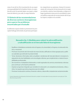 48
Recuadro No. 3: Medidas para reducir la sobrecalificación
y subcalificación en el mercado laboral nicaragüense
•	 Equilibrar el desbalance existente entre el ingreso a la universidad y el ingreso a la educación téc-
nica y vocacional.
•	 Promover el aumento de la formación de mano de obra calificada en el área agropecuaria y políti-
cas salariales que estimulen la productividad.
•	 Tomar decisiones informadas sobre actualidad y tendencias del mercado laboral e incorporar la
adquisición de otras habilidades como tecnología e idiomas, que complementen o mejoren las po-
sibilidades profesionales.
•	 Dar incentivos a trabajadores destacados o recién egresados de carreras universitarias o técnicas
para continuar su formación profesional.
•	 Impulsar programas integrales que consideren la educación y la competencia de jóvenes, niñas y
niños. Se requiere que estos programas sean de calidad.
•	 Promover la educación continua, fomentar valores y desarrollar competencias socioemocionales.
Fuente: Respuestas de participantes al Seminario Educación y empleo: Formando talento humano productivo convocado por FUNI-
DES, 29 de mayo de 2014.
como el caso de los CDI y la promoción de una mayor
corresponsabilidad de los hombres frente a la repro-
ducción social, les permita lograr una mayor y mejor
inserción laboral y, por ende, un mejor bienestar.
7.1 Síntesis de las recomendaciones
de diversos sectores nicaragüenses
para superar los problemas
encontrados por el estudio
En diferentes espacios donde se presentaron los prin-
cipales hallazgos del estudio, las personas participan-
tes compartieron sus opiniones. Destacó el reconoci-
miento de la situación de discriminación de la mujer
con relación a salarios, horas laboradas y trabajo en el
hogar. Igualmente remarcaron la necesidad de contar
con políticas especiales de reconocimiento del rol que
las mujeres cumplen en la sociedad.
 
